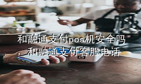 和融通支付pos机安全吗，和融通支付客服电话