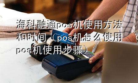 海科融通pos机使用方法和时间（pos机怎么使用 pos机使用步骤）