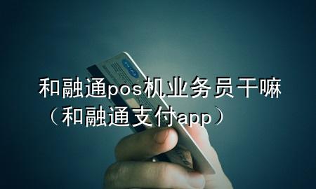 和融通pos机业务员干嘛（和融通支付app）