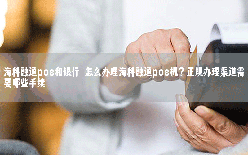 海科融通pos和银行 怎么办理海科融通pos机？正规办理渠道需要哪些手续