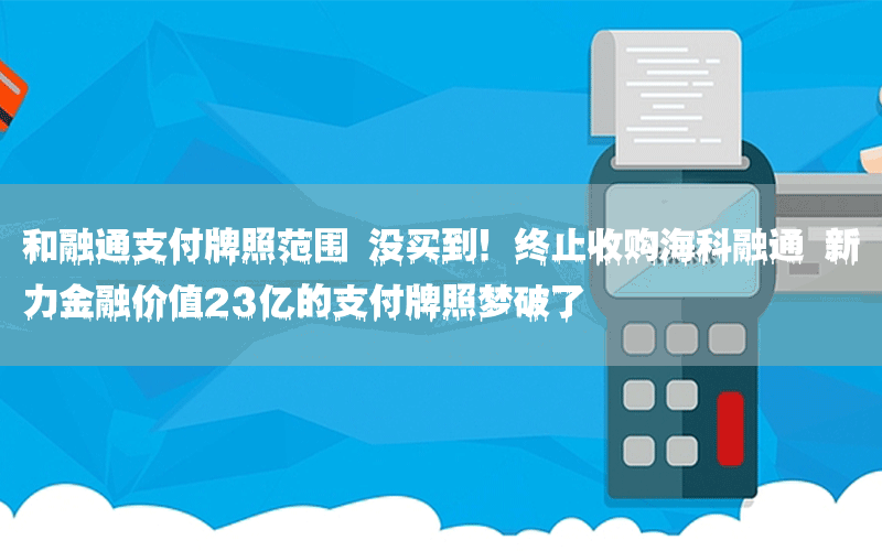 和融通支付牌照范围 没买到！终止收购海科融通 新力金融价值23亿的支付牌照梦破了